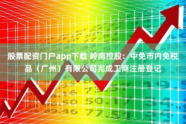 股票配资门户app下载 岭南控股：中免市内免税品（广州）有限公司完成工商注册登记