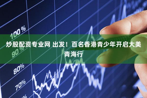炒股配资专业网 出发！百名香港青少年开启大美青海行